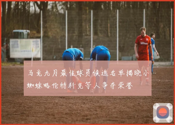 马竞九月最佳球员候选名单揭晓小蜘蛛略伦特科克等人争夺荣誉