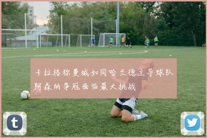 卡拉格称曼城如同哈兰德主导球队阿森纳争冠面临最大挑战