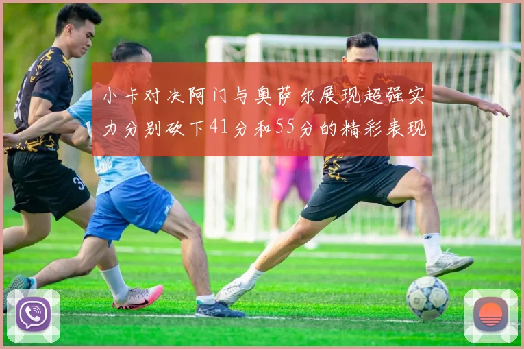 小卡对决阿门与奥萨尔展现超强实力分别砍下41分和55分的精彩表现