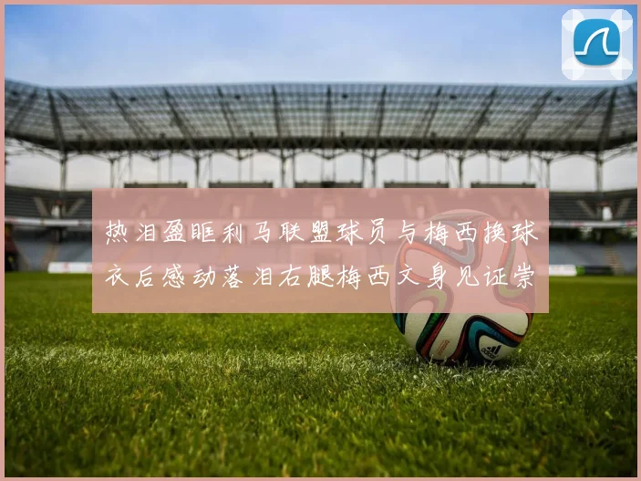 热泪盈眶利马联盟球员与梅西换球衣后感动落泪右腿梅西文身见证崇拜之情