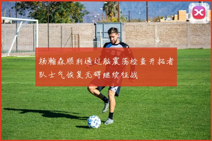杨瀚森顺利通过脑震荡检查开拓者队士气恢复无碍继续征战