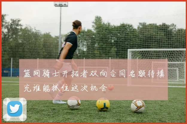 篮网骑士开拓者双向合同名额待填充谁能抓住这次机会