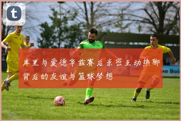 库里与爱德华兹赛后亲密互动热聊背后的友谊与篮球梦想