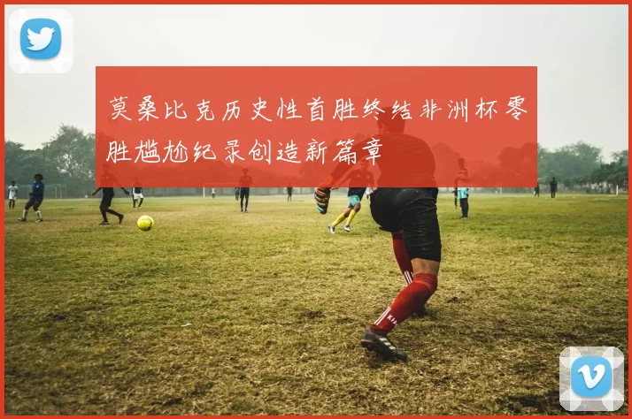 莫桑比克历史性首胜终结非洲杯零胜尴尬纪录创造新篇章