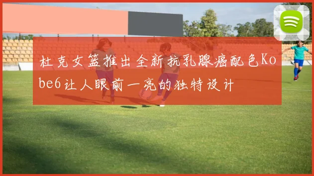 杜克女篮推出全新抗乳腺癌配色Kobe6让人眼前一亮的独特设计