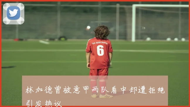 林加德曾被意甲两队看中却遭拒绝引发热议