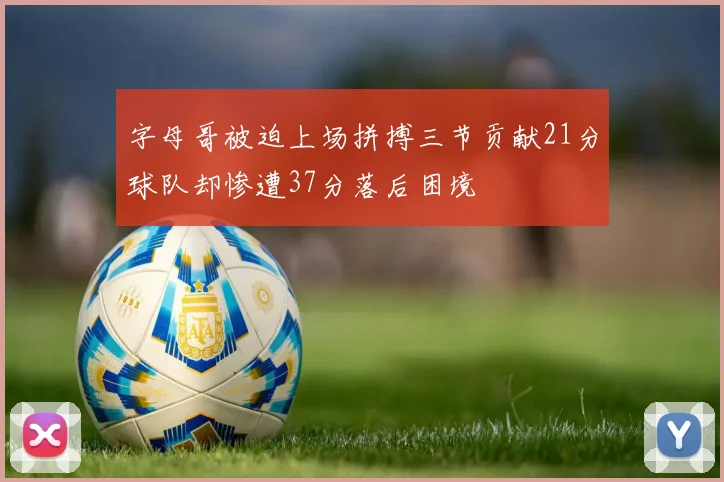 字母哥被迫上场拼搏三节贡献21分球队却惨遭37分落后困境