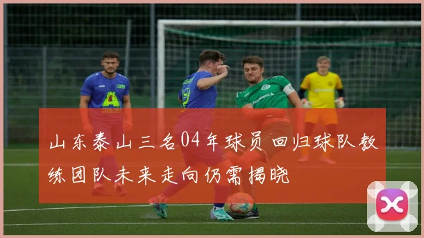 山东泰山三名04年球员回归球队教练团队未来走向仍需揭晓