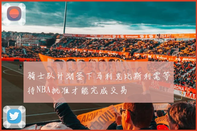 骑士队计划签下马利克比斯利需等待NBA批准才能完成交易