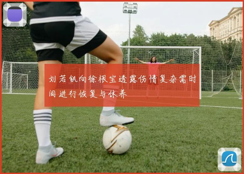 刘若钒向徐根宝透露伤情复杂需时间进行恢复与休养